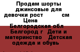 Продам шорты джинсовые для девочки рост 140-146 см › Цена ­ 450 - Белгородская обл., Белгород г. Дети и материнство » Детская одежда и обувь   